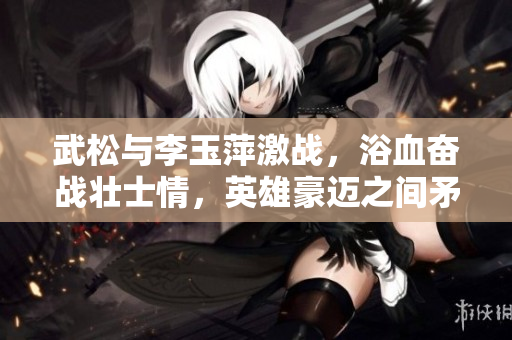 武松与李玉萍激战，浴血奋战壮士情，英雄豪迈之间矛盾剧变