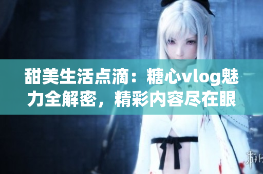 甜美生活点滴：糖心vlog魅力全解密，精彩内容尽在眼前