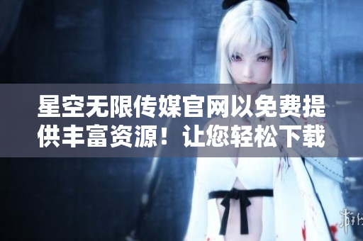 星空无限传媒官网以免费提供丰富资源！让您轻松下载独家内容