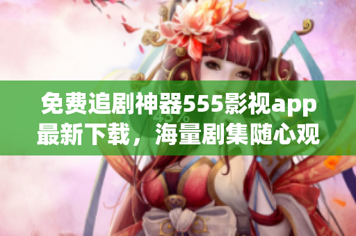 免费追剧神器555影视app最新下载，海量剧集随心观赏