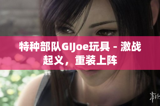 特种部队GIJoe玩具 - 激战起义，重装上阵