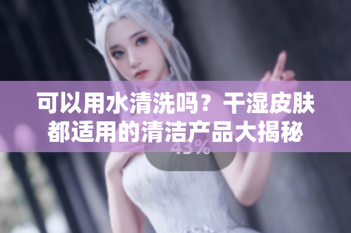 可以用水清洗吗？干湿皮肤都适用的清洁产品大揭秘