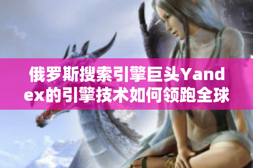 俄罗斯搜索引擎巨头Yandex的引擎技术如何领跑全球搜索市场？