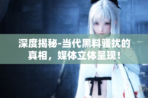 深度揭秘-当代黑料骚扰的真相，媒体立体呈现！