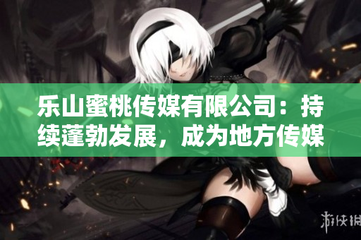 乐山蜜桃传媒有限公司：持续蓬勃发展，成为地方传媒翘楚