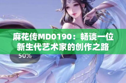 麻花传MD0190：畅谈一位新生代艺术家的创作之路