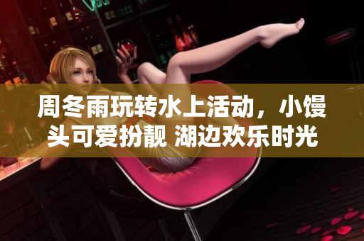 周冬雨玩转水上活动，小馒头可爱扮靓 湖边欢乐时光分享