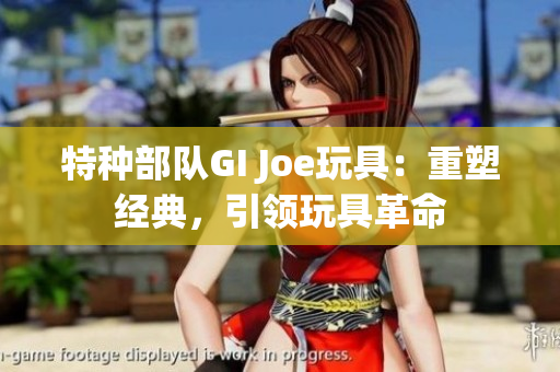 特种部队GI Joe玩具：重塑经典，引领玩具革命