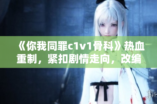 《你我同罪c1v1骨科》热血重制，紧扣剧情走向，改编全新版本