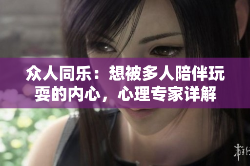 众人同乐：想被多人陪伴玩耍的内心，心理专家详解