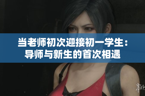 当老师初次迎接初一学生：导师与新生的首次相遇