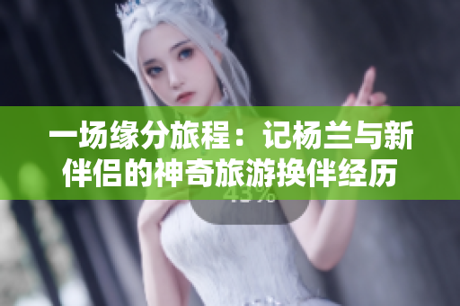 一场缘分旅程：记杨兰与新伴侣的神奇旅游换伴经历