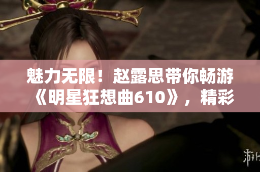 魅力无限！赵露思带你畅游《明星狂想曲610》，精彩不容错过