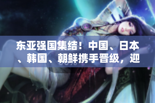 东亚强国集结！中国、日本、韩国、朝鲜携手晋级，迎接新篇章