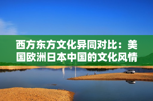 西方东方文化异同对比：美国欧洲日本中国的文化风情