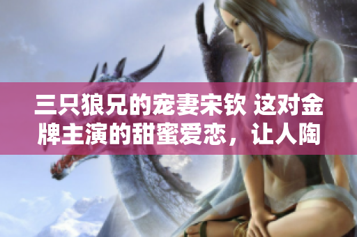 三只狼兄的宠妻宋钦 这对金牌主演的甜蜜爱恋，让人陶醉、心动！