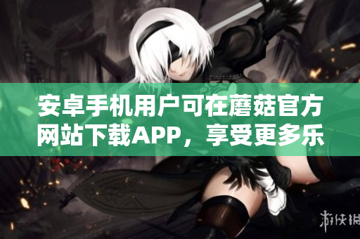 安卓手机用户可在蘑菇官方网站下载APP，享受更多乐趣