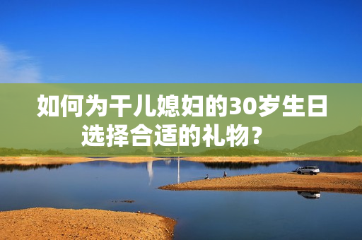 如何为干儿媳妇的30岁生日选择合适的礼物？ 