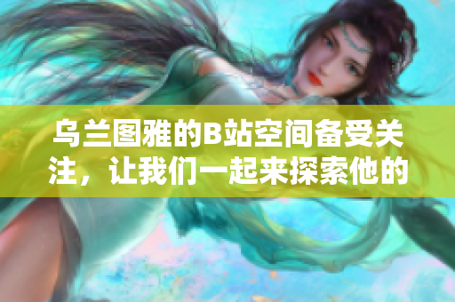 乌兰图雅的B站空间备受关注，让我们一起来探索他的独特魅力吧！
