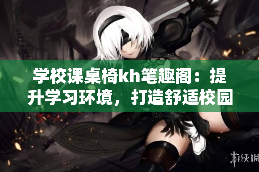 学校课桌椅kh笔趣阁：提升学习环境，打造舒适校园学习空间