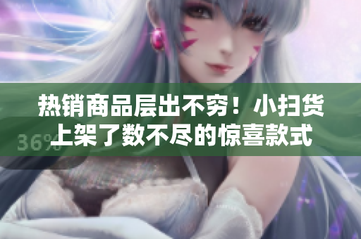 热销商品层出不穷！小扫货上架了数不尽的惊喜款式