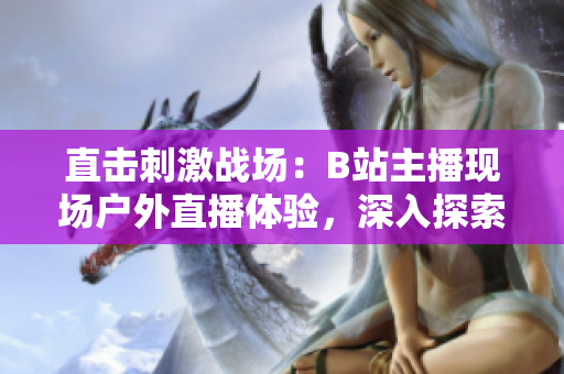 直击刺激战场：B站主播现场户外直播体验，深入探索游戏趣味