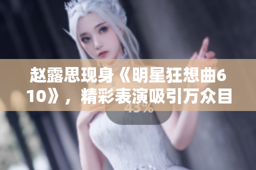 赵露思现身《明星狂想曲610》，精彩表演吸引万众目光