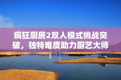 疯狂厨房2双人模式挑战突破，独特难度助力厨艺大师