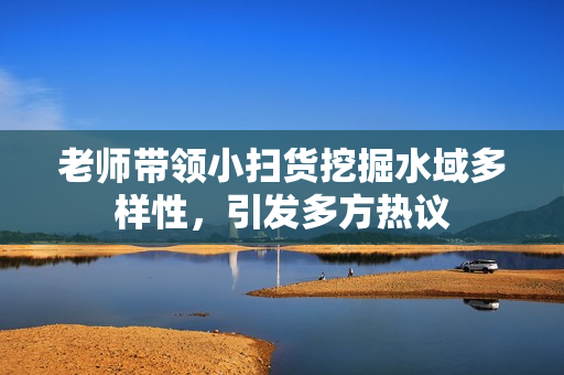 老师带领小扫货挖掘水域多样性，引发多方热议