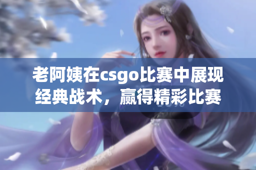 老阿姨在csgo比赛中展现经典战术，赢得精彩比赛
