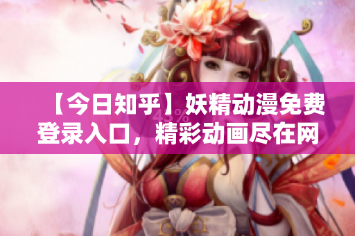 【今日知乎】妖精动漫免费登录入口，精彩动画尽在网站。