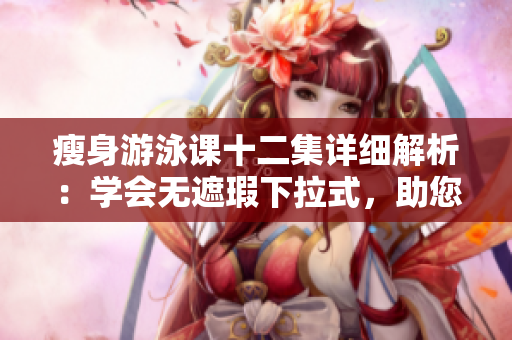 瘦身游泳课十二集详细解析：学会无遮瑕下拉式，助您免费挥洒的游泳技巧