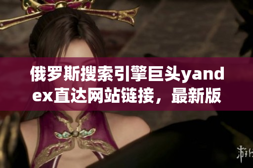 俄罗斯搜索引擎巨头yandex直达网站链接，最新版全面解读