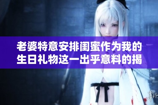 老婆特意安排闺蜜作为我的生日礼物这一出乎意料的揭示