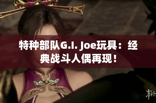 特种部队G.I. Joe玩具：经典战斗人偶再现！