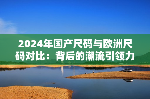 2024年国产尺码与欧洲尺码对比：背后的潮流引领力或将重塑时尚产业