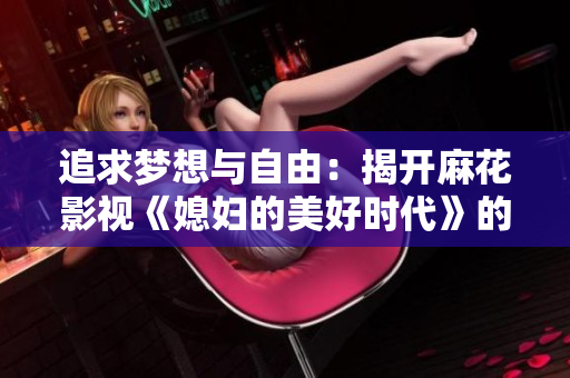 追求梦想与自由：揭开麻花影视《媳妇的美好时代》的绚丽旅程