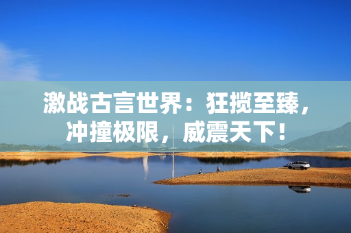 激战古言世界：狂揽至臻，冲撞极限，威震天下！