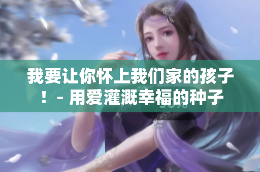 我要让你怀上我们家的孩子！- 用爱灌溉幸福的种子