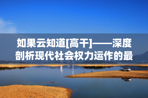 如果云知道[高干]——深度剖析现代社会权力运作的最新探索