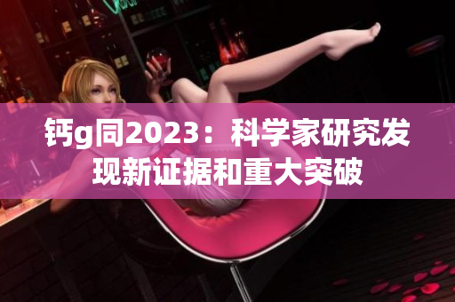 钙g同2023：科学家研究发现新证据和重大突破