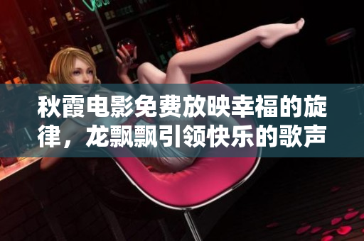 秋霞电影免费放映幸福的旋律，龙飘飘引领快乐的歌声
