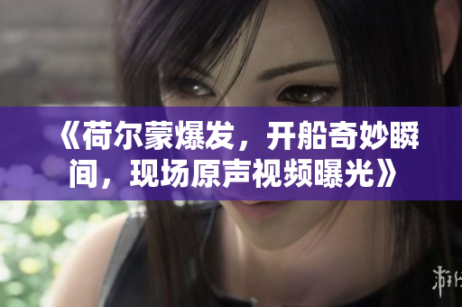 《荷尔蒙爆发，开船奇妙瞬间，现场原声视频曝光》