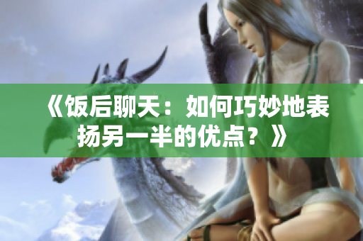 《饭后聊天：如何巧妙地表扬另一半的优点？》
