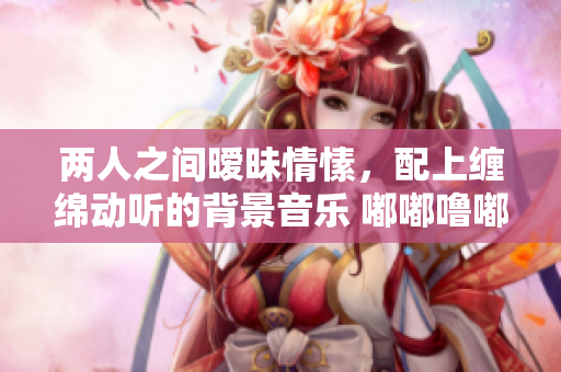 两人之间暧昧情愫，配上缠绵动听的背景音乐 嘟嘟噜嘟嘟嘟噜