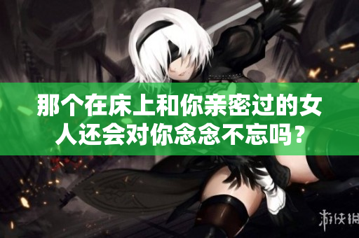 那个在床上和你亲密过的女人还会对你念念不忘吗？