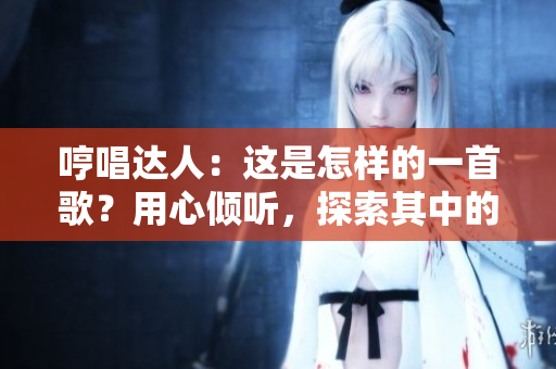 哼唱达人：这是怎样的一首歌？用心倾听，探索其中的故事和情感