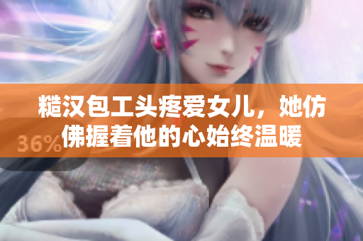 糙汉包工头疼爱女儿，她仿佛握着他的心始终温暖