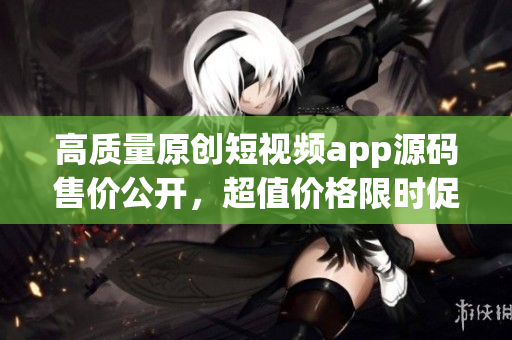 高质量原创短视频app源码售价公开，超值价格限时促销！