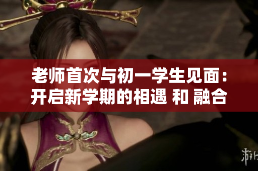 老师首次与初一学生见面：开启新学期的相遇 和 融合
